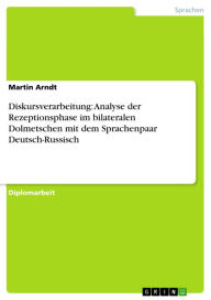 Diskursverarbeitung: Analyse der Rezeptionsphase im bilateralen Dolmetschen mit dem Sprachenpaar Deutsch-Russisch Martin Arndt Author