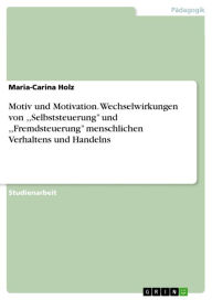 Motiv und Motivation. Wechselwirkungen von ,,Selbststeuerung'' und ,,Fremdsteuerung'' menschlichen Verhaltens und Handelns: Zur Bedeutung der Wechselwirkungen von ,,Selbststeuerung'' und ,,Fremdsteuerung'' menschlichen Verhaltens und Handelns - Maria-Carina Holz