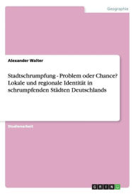 Stadtschrumpfung - Problem oder Chance? Lokale und regionale Identität in schrumpfenden Städten Deutschlands - Alexander Walter