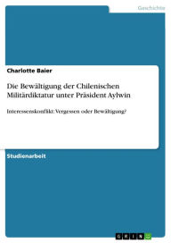 Die Bewältigung der Chilenischen Militärdiktatur unter Präsident Aylwin: Interessenskonflikt: Vergessen oder Bewältigung? Charlotte Baier Author