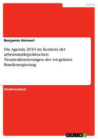 Die Agenda 2010 im Kontext der arbeitsmarktpolitischen Neustrukturierungen der rot-grünen Bundesregierung - Benjamin Heimerl