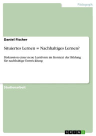 Situiertes Lernen = Nachhaltiges Lernen?: Diskussion einer neue Lernform im Kontext der Bildung fÃ¼r nachhaltige Entwicklung Daniel Fischer Author