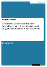 Stresemanns Außenpolitik. Isolation Deutschlands nach dem 1. Weltkrieg und Integration nach Eintritt in den Völkerbund: Isolation Deutschlands nach 1. WK und Integration nach Eintritt in den Völkerbund - Morgana Perkow