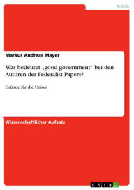 Was bedeutet 'good government' bei den Autoren der Federalist Papers?: Gründe für die Union Markus Andreas Mayer Author