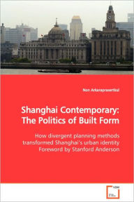 Shanghai Contemporary: The Politics of Built Form How divergent planning methods transformed Shanghai's urban identity Foreword by Stanford Anderson N
