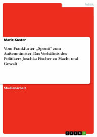 Vom Frankfurter ,,Sponti' zum Au�enminister: Das Verhältnis des Politikers Joschka Fischer zu Macht und Gewalt Marie Kuster Author