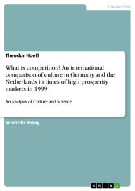 What is competition? An international comparison of culture in Germany and the Netherlands in times of high prosperity markets in 1999: An Analysis of Culture and Science - Theodor Hoefl