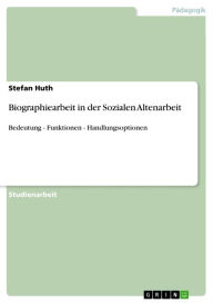 Biographiearbeit in der Sozialen Altenarbeit: Bedeutung - Funktionen - Handlungsoptionen Stefan Huth Author