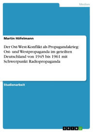 Der Ost-West-Konflikt als Propagandakrieg: Ost- und Westpropaganda im geteilten Deutschland von 1945 bis 1961 mit Schwerpunkt Radiopropaganda Martin H