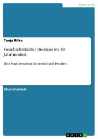Geschichtskultur Breslaus im 18. Jahrhundert: Eine Stadt zwischen Ã?sterreich und PreuÃ?en Tanja Rilka Author