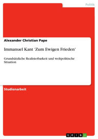 Immanuel Kant 'Zum Ewigen Frieden': GrundsÃ¤tzliche Realisierbarkeit und weltpolitische Situation Alexander Christian Pape Author