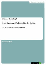 Ernst Cassirers Philosophie der Kultur: Der Mensch seine Natur und Kultur Michael Kowalczyk Author