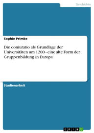 Die coniuratio als Grundlage der Universitäten um 1200 - eine alte Form der Gruppenbildung in Europa: eine alte Form der Gruppenbildung in Europa - Sophie Primke