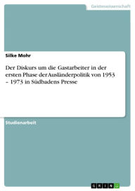 Der Diskurs um die Gastarbeiter in der ersten Phase der AuslÃ¤nderpolitik von 1953 - 1973 in SÃ¼dbadens Presse Silke Mohr Author