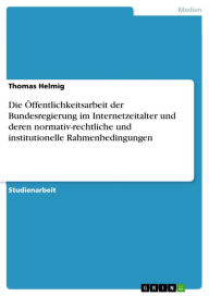 Die Öffentlichkeitsarbeit der Bundesregierung im Internetzeitalter und deren normativ-rechtliche und institutionelle Rahmenbedingungen Thomas Helmig A