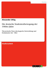 Die deutsche Studentenbewegung der 1960er Jahre: Theoretische Väter, ideologische Entwicklung und Denkmuster der ´68er Alexander Uhlig Author