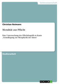 MoralitÃ¤t aus Pflicht: Eine Untersuchung des Pflichtbegriffs in Kants 'Grundlegung zur Metaphysik der Sitten' Christian Reimann Author