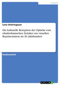Die kulturelle Rezeption der Ophelia vom elisabethanischen Zeitalter zur visuellen Repräsentation im 20. Jahrhundert Lena Unterlugauer Author