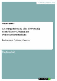 Leistungsmessung und Bewertung schriftlicher Arbeiten im Philosophieunterricht: Bedingungen, Probleme, Chancen Vera Fischer Author