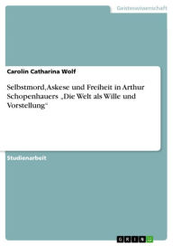 Selbstmord, Askese und Freiheit in Arthur Schopenhauers 'Die Welt als Wille und Vorstellung' Carolin Catharina Wolf Author