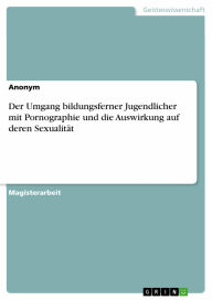Der Umgang bildungsferner Jugendlicher mit Pornographie und die Auswirkung auf deren Sexualität - Anonym