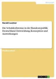 Die Schuldenbremse in der Bundesrepublik Deutschland. Entwicklung, Konzeption und Auswirkungen: Entwicklung, Konzeption und Auswirkungen Harald Leutne