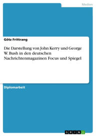 Die Darstellung von John Kerry und George W. Bush in den deutschen Nachrichtenmagazinen Focus und Spiegel GÃ¶tz Frittrang Author