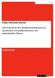 Das Scheitern des Marktmechanismus im deutschen Gesundheitswesen auf individueller Ebene Felipe Alexander Dunsch Author