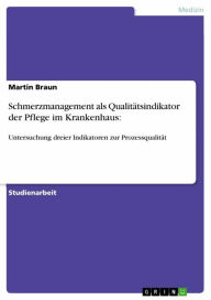 Schmerzmanagement als Qualitätsindikator der Pflege im Krankenhaus:: Untersuchung dreier Indikatoren zur Prozessqualität Martin Braun Author