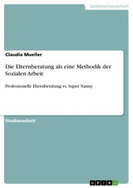 Die Elternberatung als eine Methodik der Sozialen Arbeit: Professionelle Elternberatung vs. Super Nanny Claudia Mueller Author