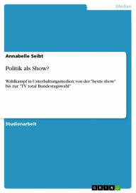 Politik als Show?: Wahlkampf in Unterhaltungsmedien: von der 'heute show' bis zur 'TV total Bundestagswahl' - Annabelle Seibt