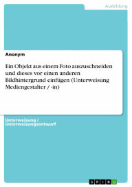 Ein Objekt aus einem Foto auszuschneiden und dieses vor einen anderen Bildhintergrund einfügen (Unterweisung Mediengestalter / -in) - Anonym