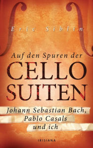 Auf den Spuren der Cello-Suiten: Johann Sebastian Bach, Pablo Casals und ich - Eric Siblin