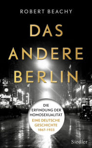 Das andere Berlin: Die Erfindung der Homosexualität: Eine deutsche Geschichte 1867 - 1933 Robert Beachy Author
