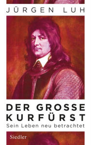 Der GroÃ?e KurfÃ¼rst: Friedrich Wilhelm von Brandenburg - Sein Leben neu betrachtet JÃ¼rgen Luh Author