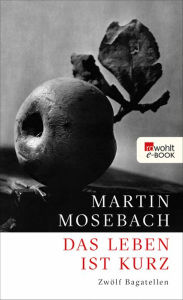 Das Leben ist kurz: ZwÃ¶lf Bagatellen Martin Mosebach Author