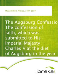The Augsburg Confession The confession of faith, which was submitted to His Imperial Majesty Charles V at the diet of Augsburg in the year 1530 - Philipp Melanchthon