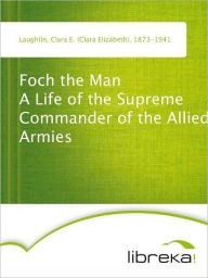 Foch the Man A Life of the Supreme Commander of the Allied Armies - Clara E. (Clara Elizabeth) Laughlin
