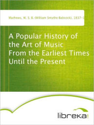A Popular History of the Art of Music From the Earliest Times Until the Present - W. S. B. (William Smythe Babcock) Mathews