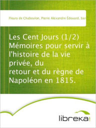 Les Cent Jours (1/2) Mémoires pour servir à l'histoire de la vie privée, du retour et du règne de Napoléon en 1815. - Pierre Alexandre Édouard Fleury de Chaboulon