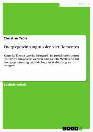 Energiegewinnung aus den vier Elementen: Kann das Thema 'gewinnbringend' im projektorientierten Unterricht umgesetzt werden und welche Werte sind mit Energiegewinnung und Ökologie in Verbindung zu bringen? - Christian Tröls