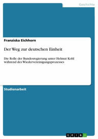 Der Weg zur deutschen Einheit: Die Rolle der Bundesregierung unter Helmut Kohl wÃ¤hrend des Wiedervereinigungsprozesses Franziska Eichhorn Author