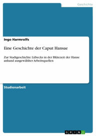 Eine Geschichte der Caput Hansae: Zur Stadtgeschichte LÃ¼becks in der BlÃ¼tezeit der Hanse anhand ausgewÃ¤hlter Arbeitsquellen Ingo Harmrolfs Author