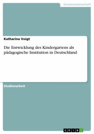 Die Entwicklung des Kindergartens als pädagogische Institution in Deutschland Katharina Voigt Author