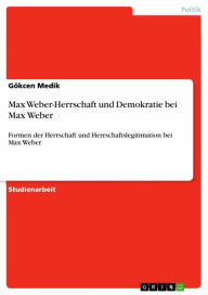 Max Weber-Herrschaft und Demokratie bei Max Weber: Formen der Herrschaft und Herrschaftslegitimation bei Max Weber GÃ¶kcen Medik Author