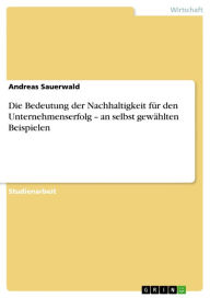 Die Bedeutung der Nachhaltigkeit fÃ¼r den Unternehmenserfolg - an selbst gewÃ¤hlten Beispielen Andreas Sauerwald Author