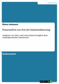 Frauenarbeit zur Zeit der Industrialisierung: Vergleich von Ober- und Unterschicht bezÃ¼glich ihrer emanzipatorischen Intentionen Elena Lehmann Author