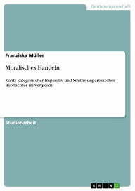 Moralisches Handeln: Kants kategorischer Imperativ und Smiths unparteiischer Beobachter im Vergleich Franziska MÃ¼ller Author