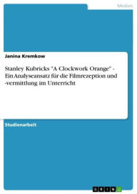 Stanley Kubricks 'A Clockwork Orange' - Ein Analyseansatz fÃ¼r die Filmrezeption und -vermittlung im Unterricht Janina Kremkow Author