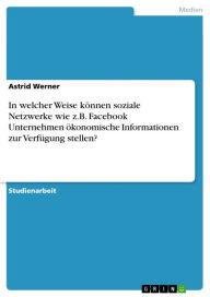 In welcher Weise kÃ¶nnen soziale Netzwerke wie z.B. Facebook Unternehmen Ã¶konomische Informationen zur VerfÃ¼gung stellen? Astrid Werner Author